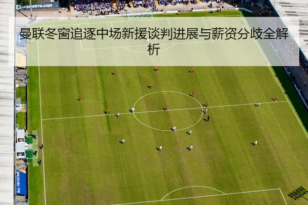 曼联冬窗追逐中场新援谈判进展与薪资分歧全解析