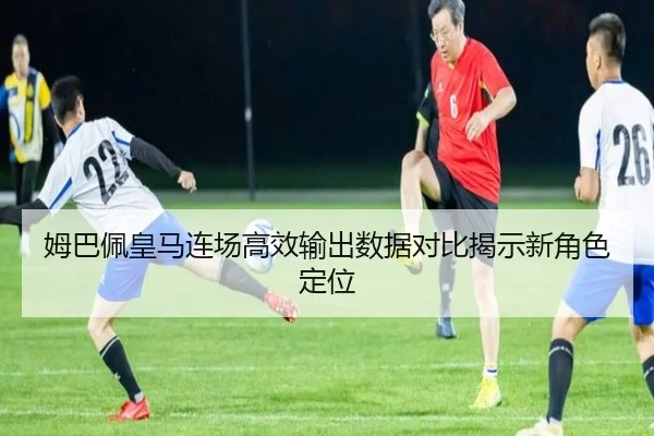 姆巴佩皇马连场高效输出数据对比揭示新角色定位